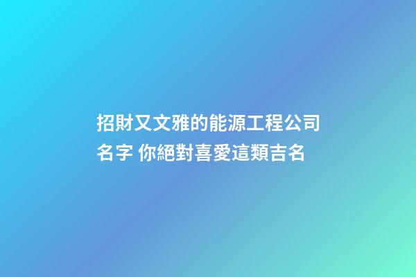 招財又文雅的能源工程公司名字 你絕對喜愛這類吉名